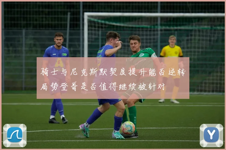 骑士与尼克斯默契度提升能否逆转局势登哥是否值得继续被针对