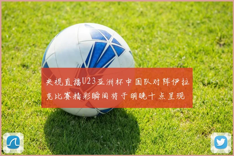 央视直播U23亚洲杯中国队对阵伊拉克比赛精彩瞬间将于明晚十点呈现