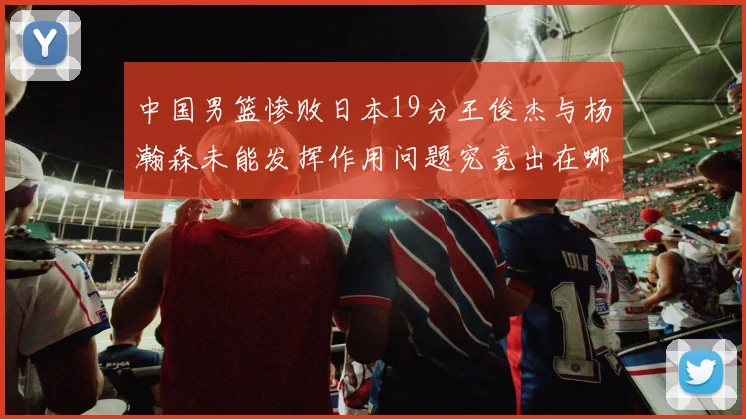 中国男篮惨败日本19分王俊杰与杨瀚森未能发挥作用问题究竟出在哪儿