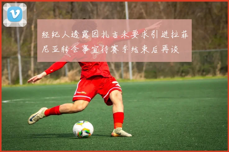 经纪人透露因扎吉未要求引进拉菲尼亚转会事宜待赛季结束后再谈