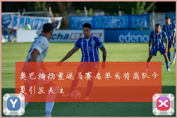 奥巴梅扬重返马赛名单或将离队今夏引发关注