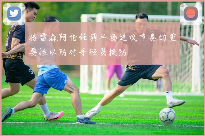 格雷森阿伦强调半场进攻节奏的重要性以防对手轻易换防