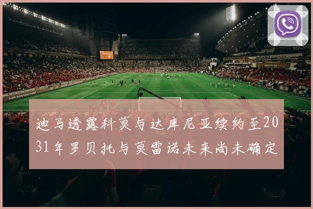 迪马透露科莫与达库尼亚续约至2031年罗贝托与莫雷诺未来尚未确定