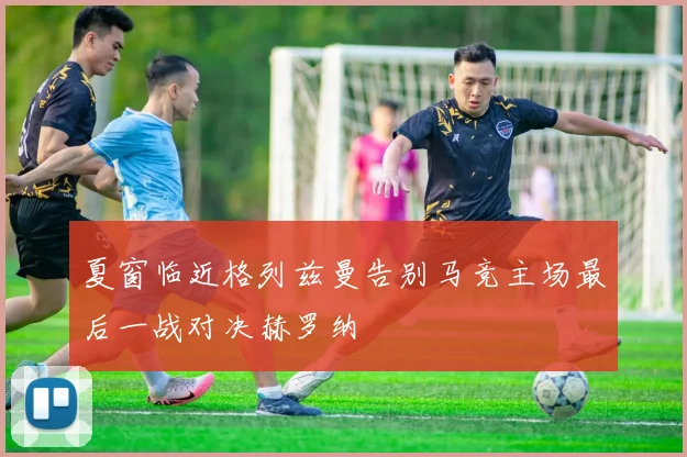 夏窗临近格列兹曼告别马竞主场最后一战对决赫罗纳