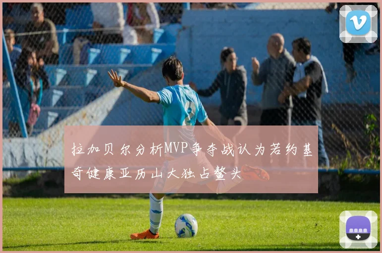 拉加贝尔分析MVP争夺战认为若约基奇健康亚历山大独占鳌头