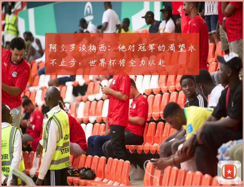 阿圭罗谈梅西：他对冠军的渴望永不止步，世界杯将全力以赴