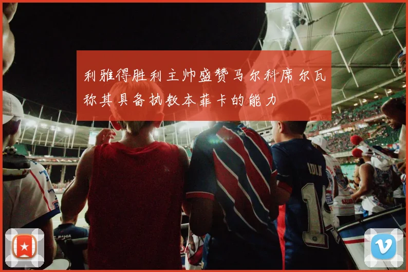 利雅得胜利主帅盛赞马尔科席尔瓦称其具备执教本菲卡的能力