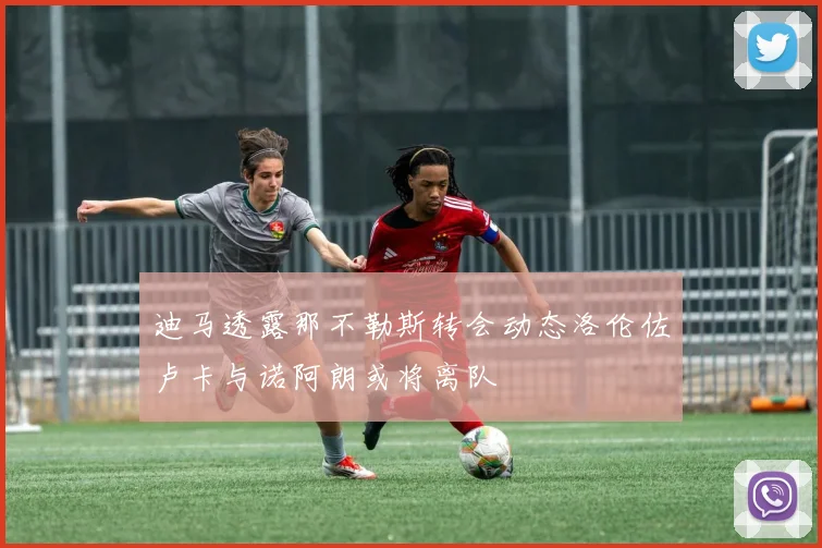 迪马透露那不勒斯转会动态洛伦佐卢卡与诺阿朗或将离队