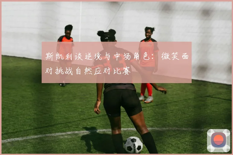 斯凯利谈逆境与中场角色：微笑面对挑战自然应对比赛