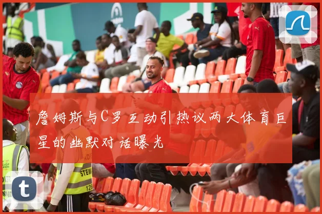 詹姆斯与C罗互动引热议两大体育巨星的幽默对话曝光