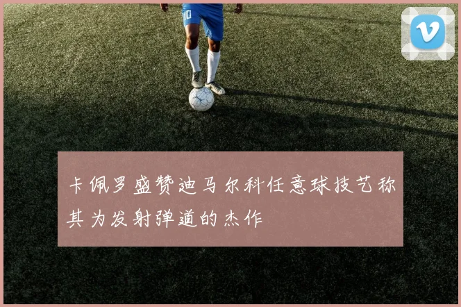 卡佩罗盛赞迪马尔科任意球技艺称其为发射弹道的杰作