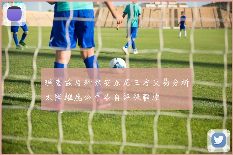 理查兹与科尔安东尼三方交易分析太阳雄鹿公牛各自评级解读