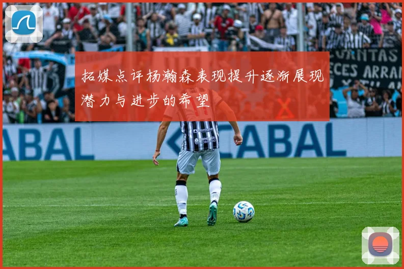 拓媒点评杨瀚森表现提升逐渐展现潜力与进步的希望