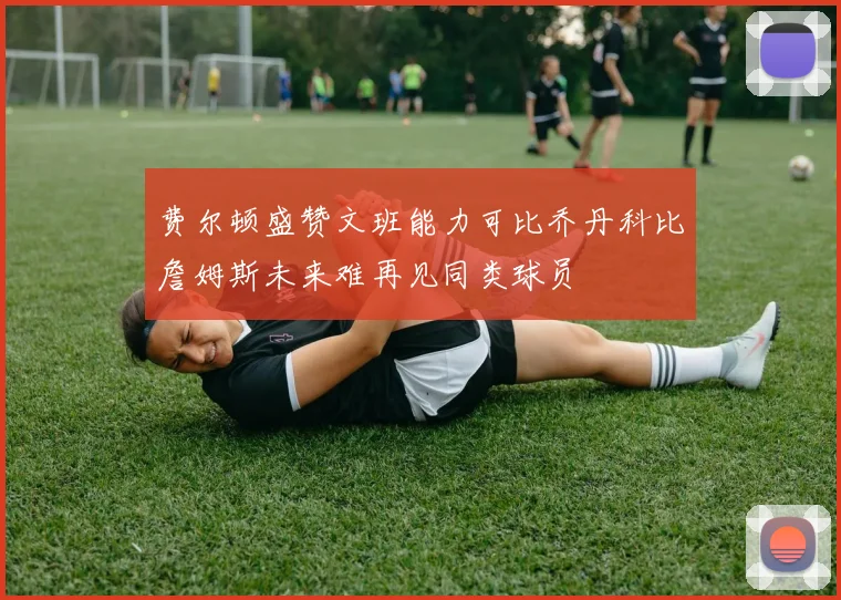 费尔顿盛赞文班能力可比乔丹科比詹姆斯未来难再见同类球员