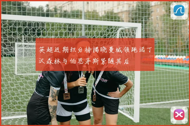 英超近期积分榜揭晓曼城领跑诺丁汉森林与伯恩茅斯紧随其后