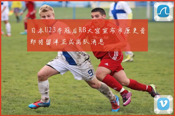 日本U23夺冠后RB大宫宣布市原吏音即将留洋正式离队消息